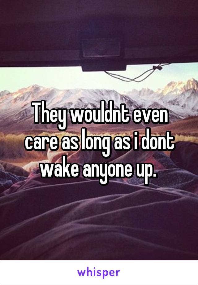 They wouldnt even care as long as i dont wake anyone up. 