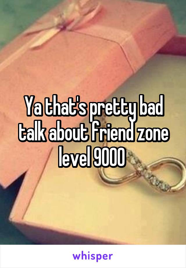 Ya that's pretty bad talk about friend zone level 9000 