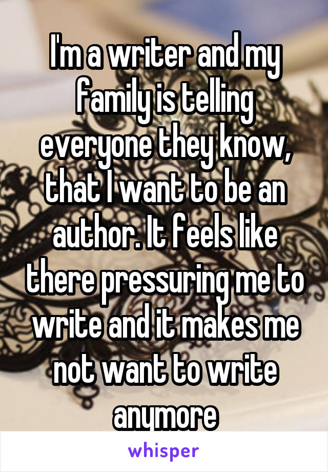 I'm a writer and my family is telling everyone they know, that I want to be an author. It feels like there pressuring me to write and it makes me not want to write anymore