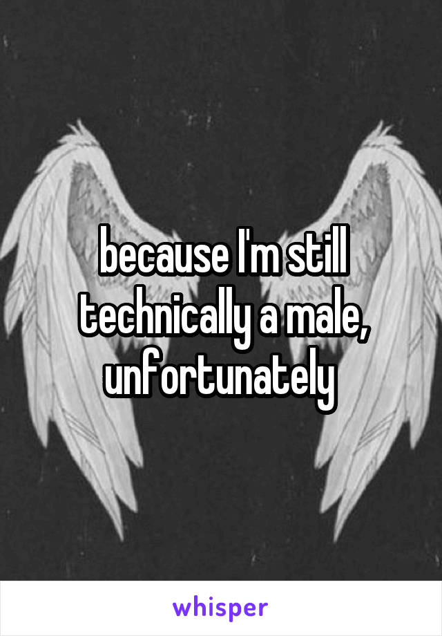 because I'm still technically a male, unfortunately 