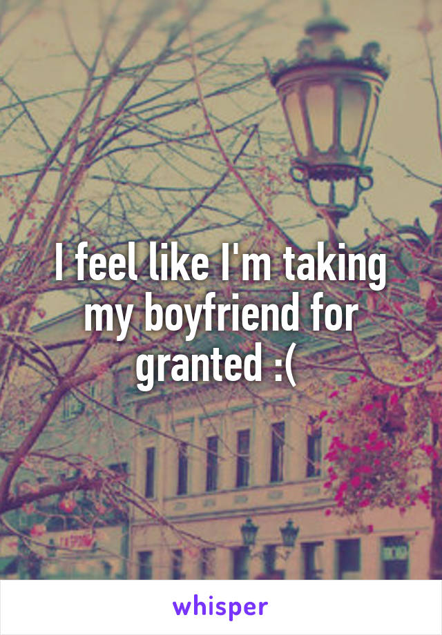 I feel like I'm taking my boyfriend for granted :( 