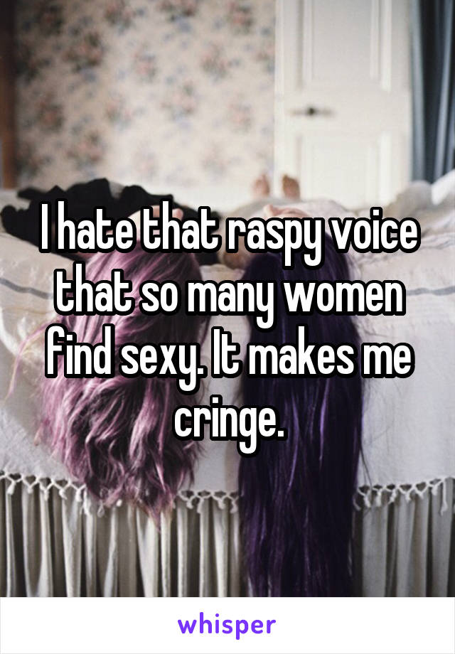 I hate that raspy voice that so many women find sexy. It makes me cringe.