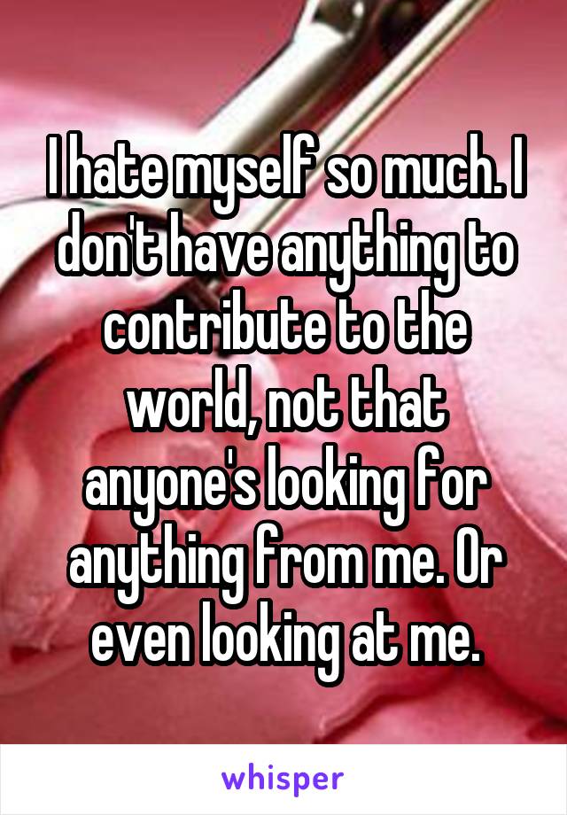 I hate myself so much. I don't have anything to contribute to the world, not that anyone's looking for anything from me. Or even looking at me.