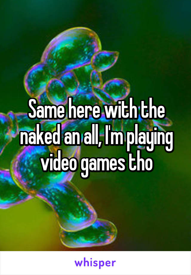 Same here with the naked an all, I'm playing video games tho