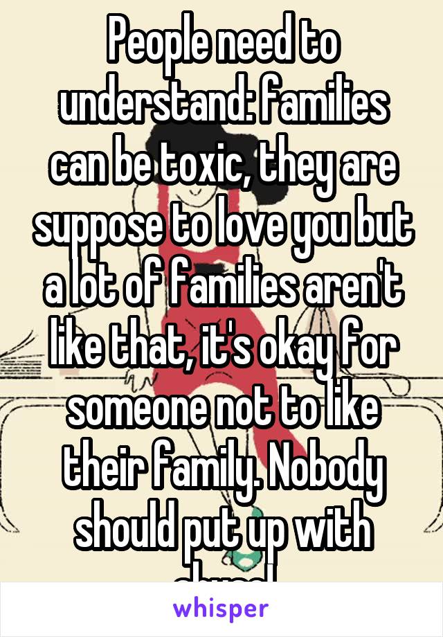 People need to understand: families can be toxic, they are suppose to love you but a lot of families aren't like that, it's okay for someone not to like their family. Nobody should put up with abuse!