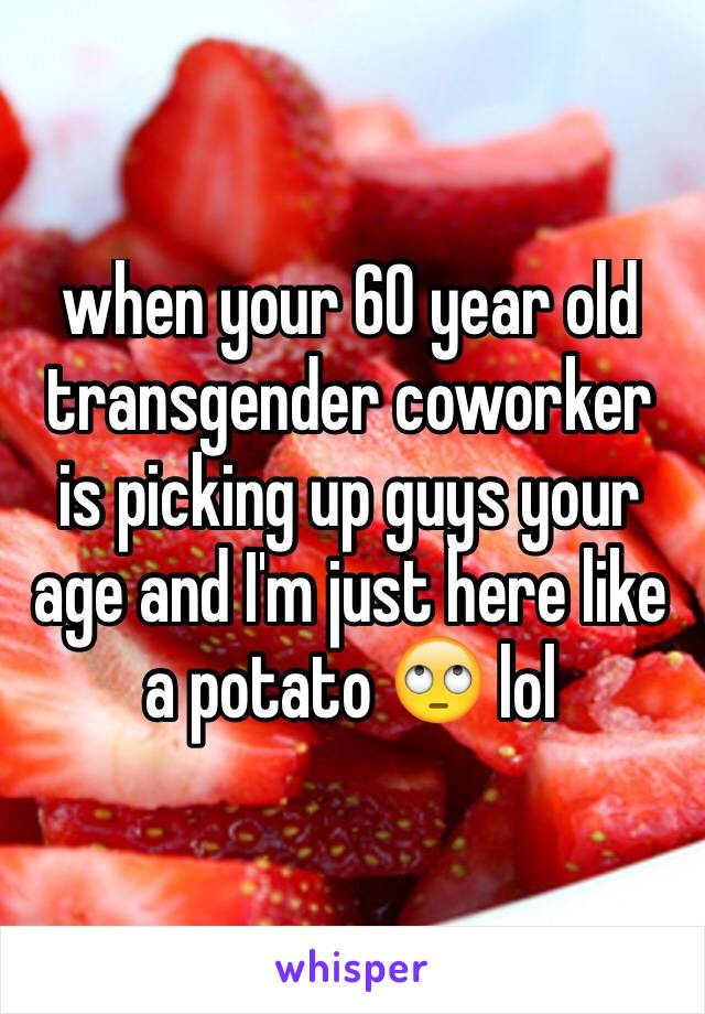 when your 60 year old transgender coworker is picking up guys your age and I'm just here like a potato 🙄 lol