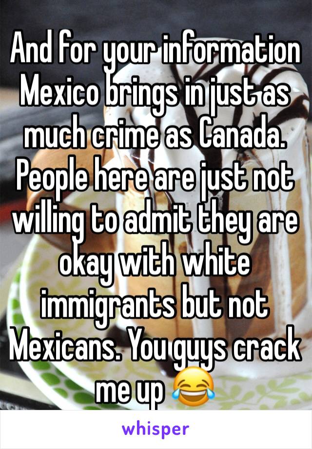 And for your information Mexico brings in just as much crime as Canada. People here are just not willing to admit they are okay with white immigrants but not Mexicans. You guys crack me up 😂 