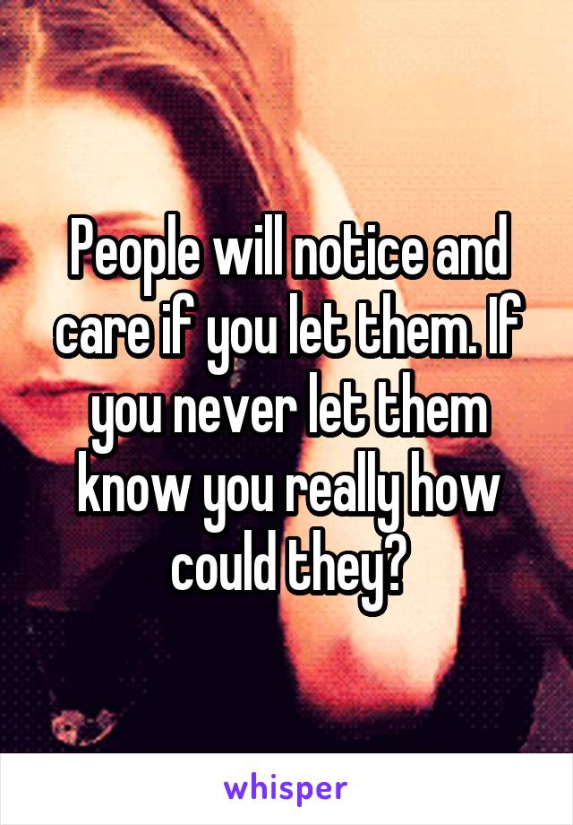 People will notice and care if you let them. If you never let them know you really how could they?