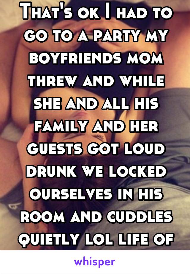 That's ok I had to go to a party my boyfriends mom threw and while she and all his family and her guests got loud drunk we locked ourselves in his room and cuddles quietly lol life of the party! 