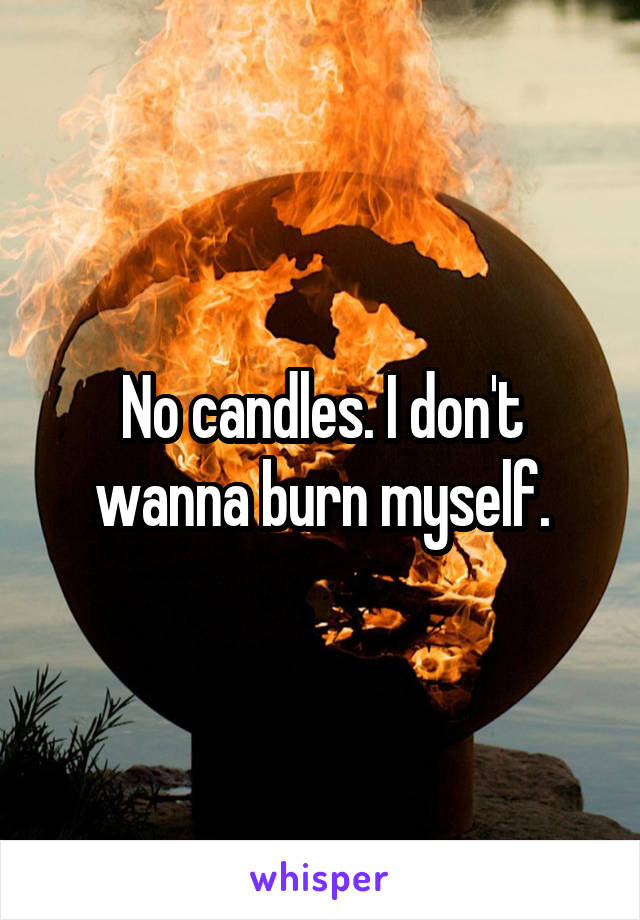 No candles. I don't wanna burn myself.