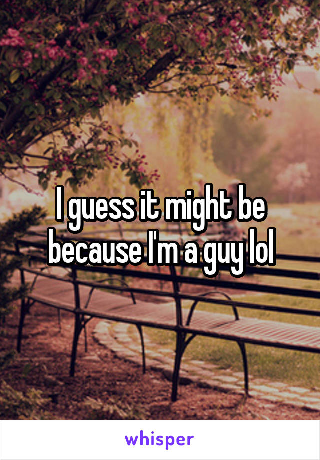 I guess it might be because I'm a guy lol