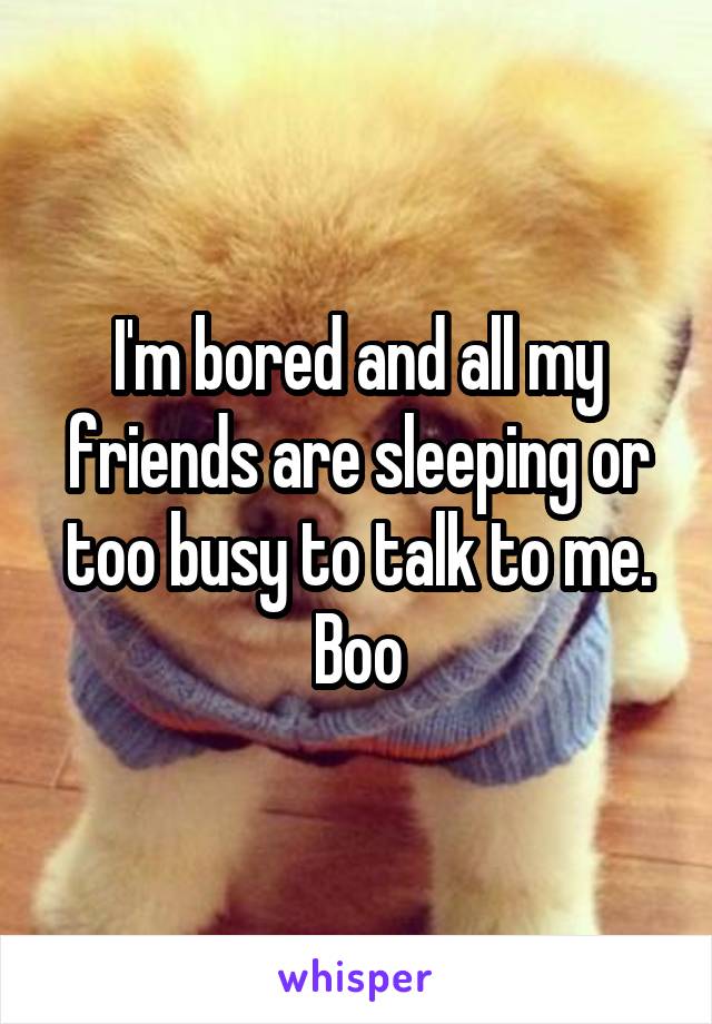 I'm bored and all my friends are sleeping or too busy to talk to me. Boo