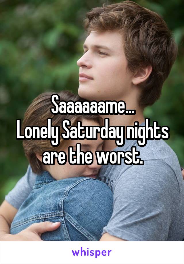 Saaaaaame...
Lonely Saturday nights are the worst.
