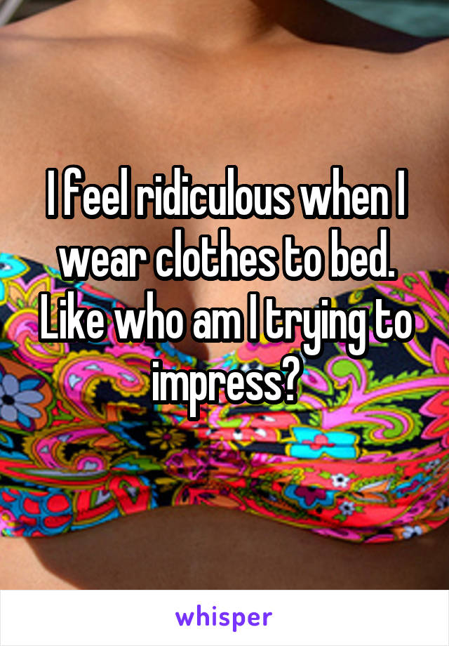 I feel ridiculous when I wear clothes to bed. Like who am I trying to impress?
