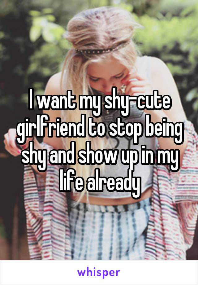 I want my shy-cute girlfriend to stop being shy and show up in my life already