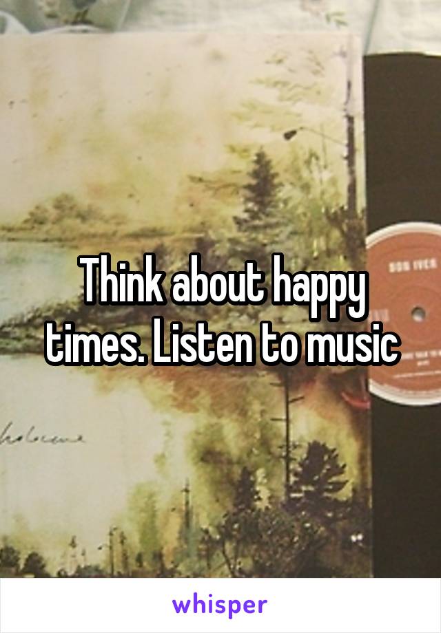 Think about happy times. Listen to music