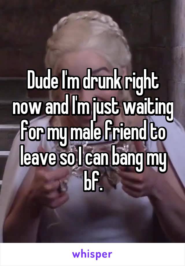 Dude I'm drunk right now and I'm just waiting for my male friend to leave so I can bang my bf.