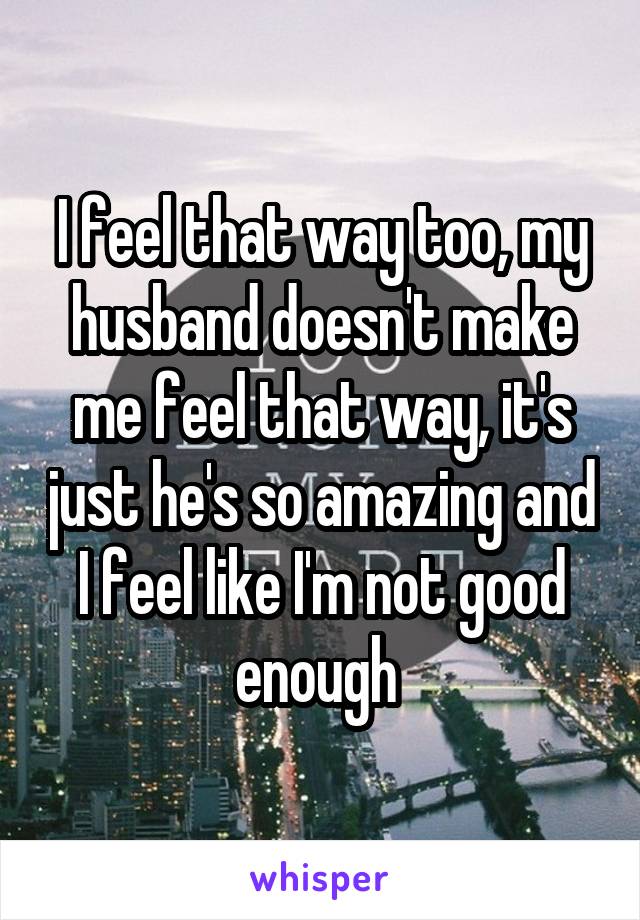 I feel that way too, my husband doesn't make me feel that way, it's just he's so amazing and I feel like I'm not good enough 