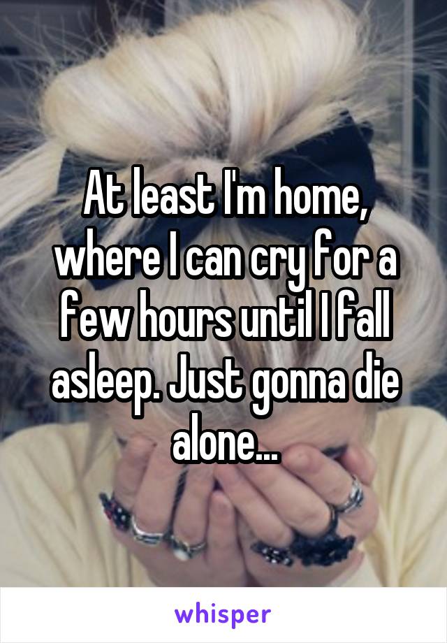 At least I'm home, where I can cry for a few hours until I fall asleep. Just gonna die alone...
