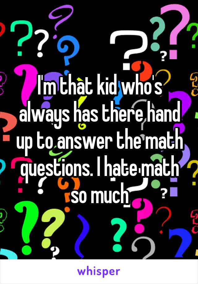 I'm that kid who's always has there hand up to answer the math questions. I hate math so much