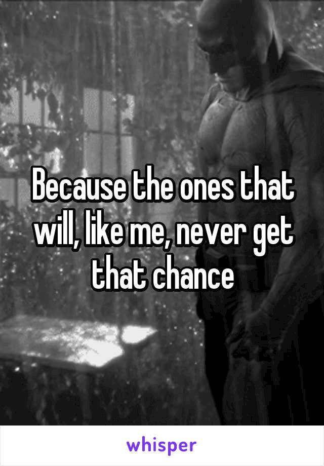 Because the ones that will, like me, never get that chance