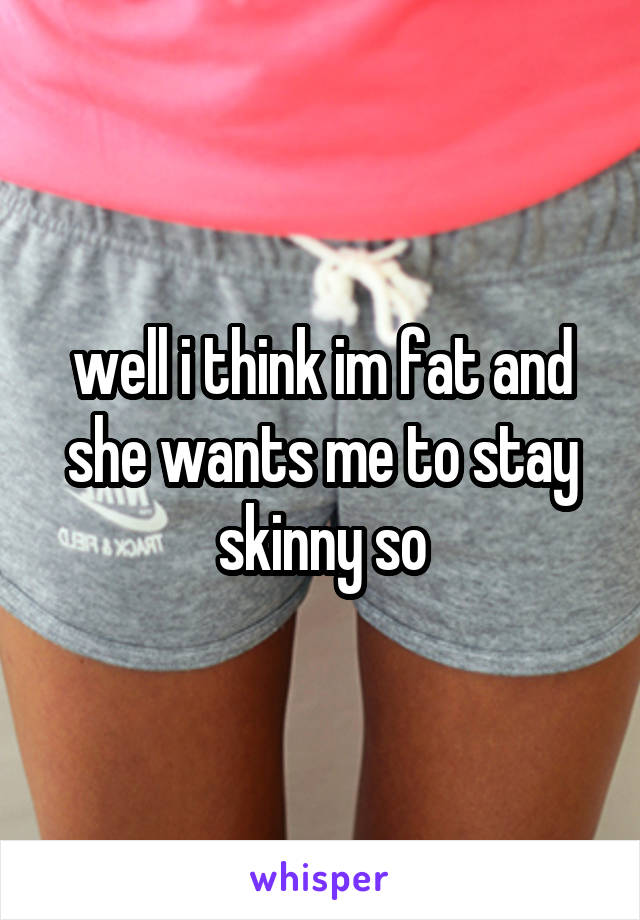 well i think im fat and she wants me to stay skinny so