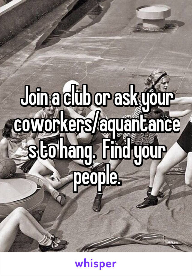 Join a club or ask your coworkers/aquantances to hang.  Find your people.