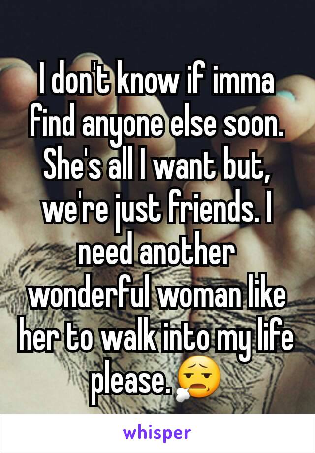 I don't know if imma find anyone else soon. She's all I want but, we're just friends. I need another wonderful woman like her to walk into my life please.😧
