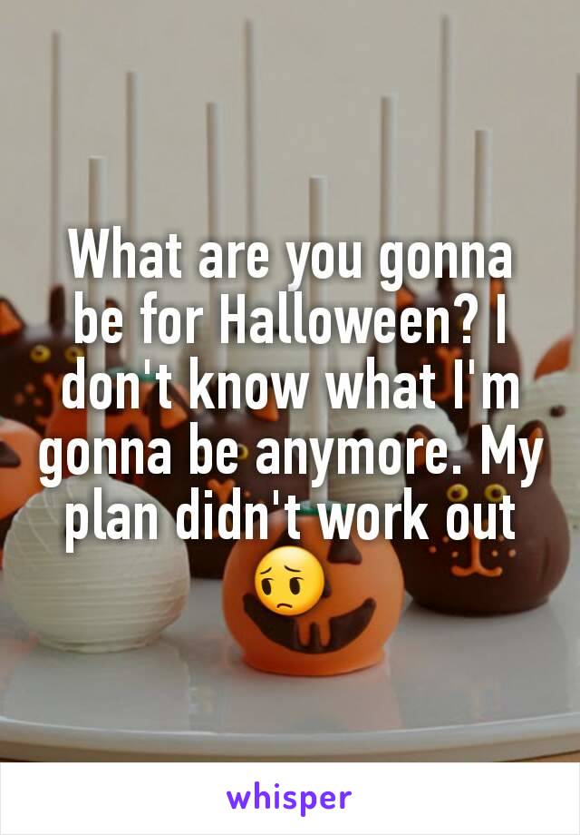 What are you gonna be for Halloween? I don't know what I'm gonna be anymore. My plan didn't work out 😔