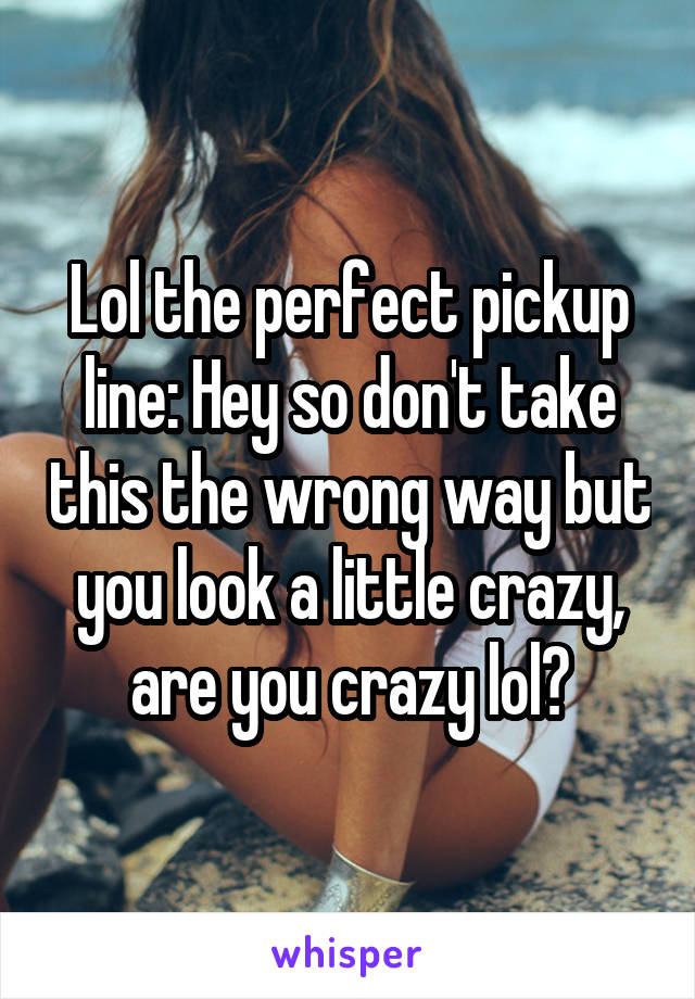 Lol the perfect pickup line: Hey so don't take this the wrong way but you look a little crazy, are you crazy lol?