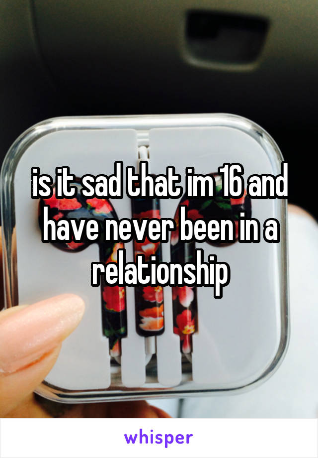 is it sad that im 16 and have never been in a relationship