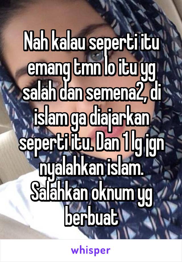 Nah kalau seperti itu emang tmn lo itu yg salah dan semena2, di islam ga diajarkan seperti itu. Dan 1 lg jgn nyalahkan islam. Salahkan oknum yg berbuat