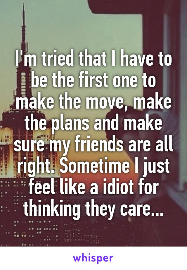 I'm tried that I have to be the first one to make the move, make the plans and make sure my friends are all right. Sometime I just feel like a idiot for thinking they care...