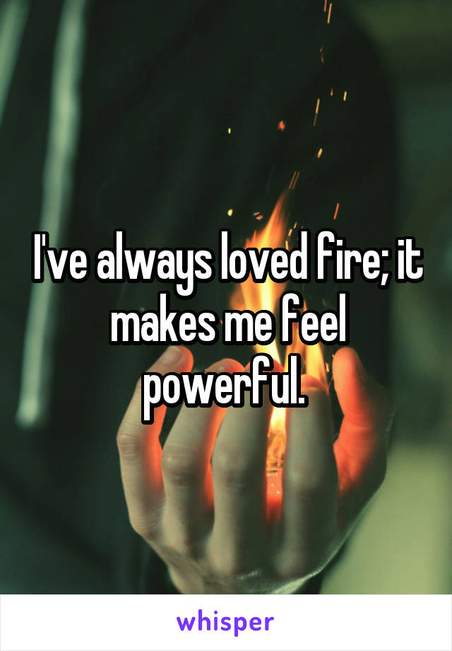I've always loved fire; it makes me feel powerful. 