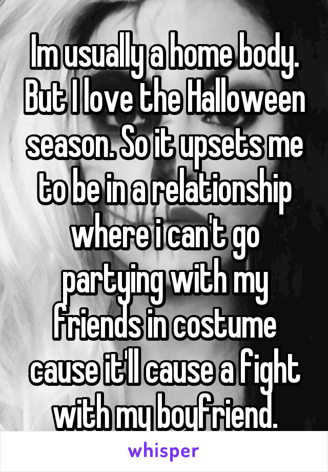 Im usually a home body. But I love the Halloween season. So it upsets me to be in a relationship where i can't go partying with my friends in costume cause it'll cause a fight with my boyfriend.