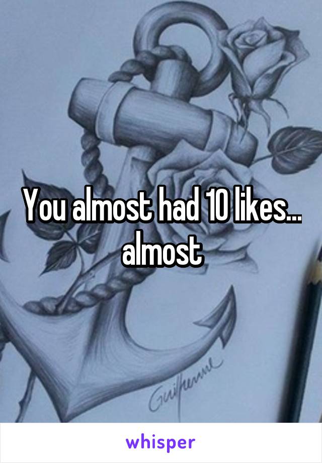 You almost had 10 likes... almost