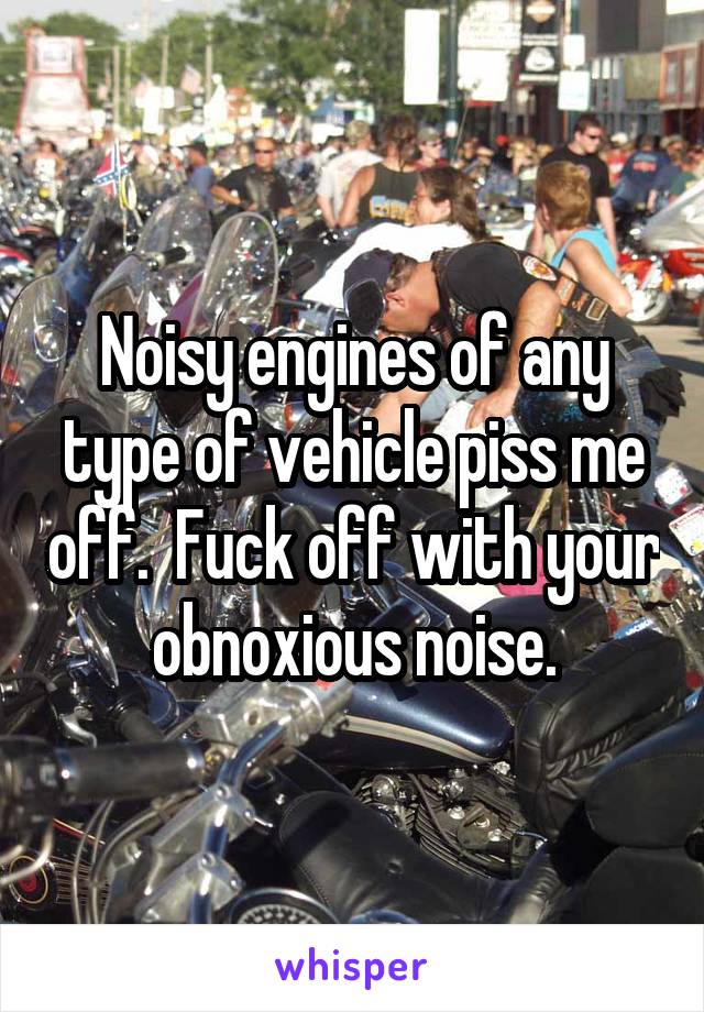 Noisy engines of any type of vehicle piss me off.  Fuck off with your obnoxious noise.