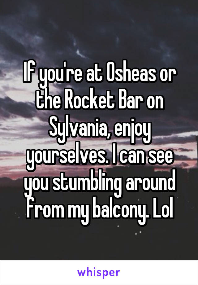 If you're at Osheas or the Rocket Bar on Sylvania, enjoy yourselves. I can see you stumbling around from my balcony. Lol