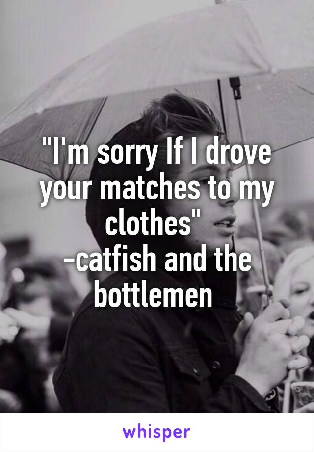 "I'm sorry If I drove your matches to my clothes" 
-catfish and the bottlemen 
