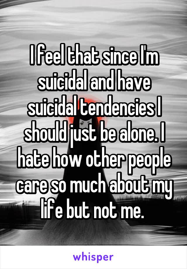I feel that since I'm suicidal and have suicidal tendencies I should just be alone. I hate how other people care so much about my life but not me. 