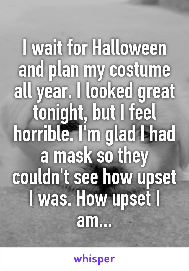 I wait for Halloween and plan my costume all year. I looked great tonight, but I feel horrible. I'm glad I had a mask so they couldn't see how upset I was. How upset I am...
