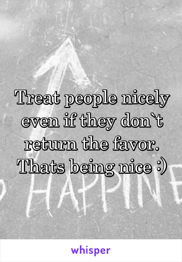 Treat people nicely even if they don`t return the favor.
Thats being nice :)