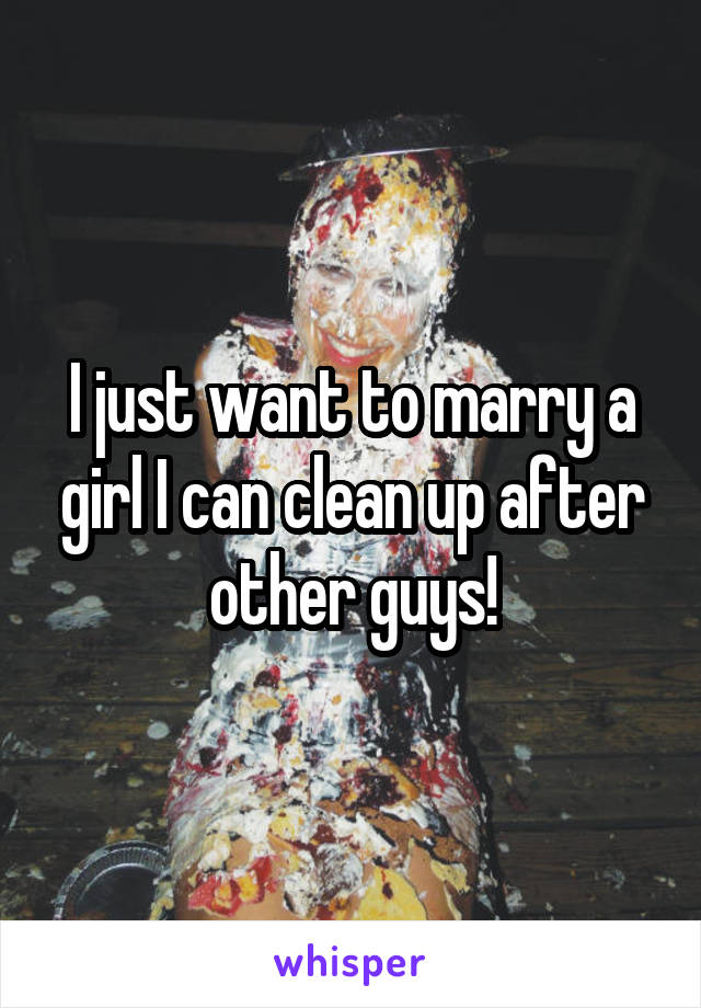 I just want to marry a girl I can clean up after other guys!