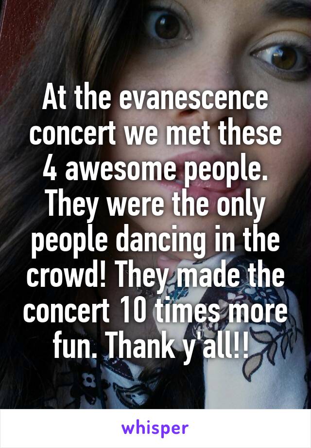 At the evanescence concert we met these 4 awesome people. They were the only people dancing in the crowd! They made the concert 10 times more fun. Thank y'all!! 