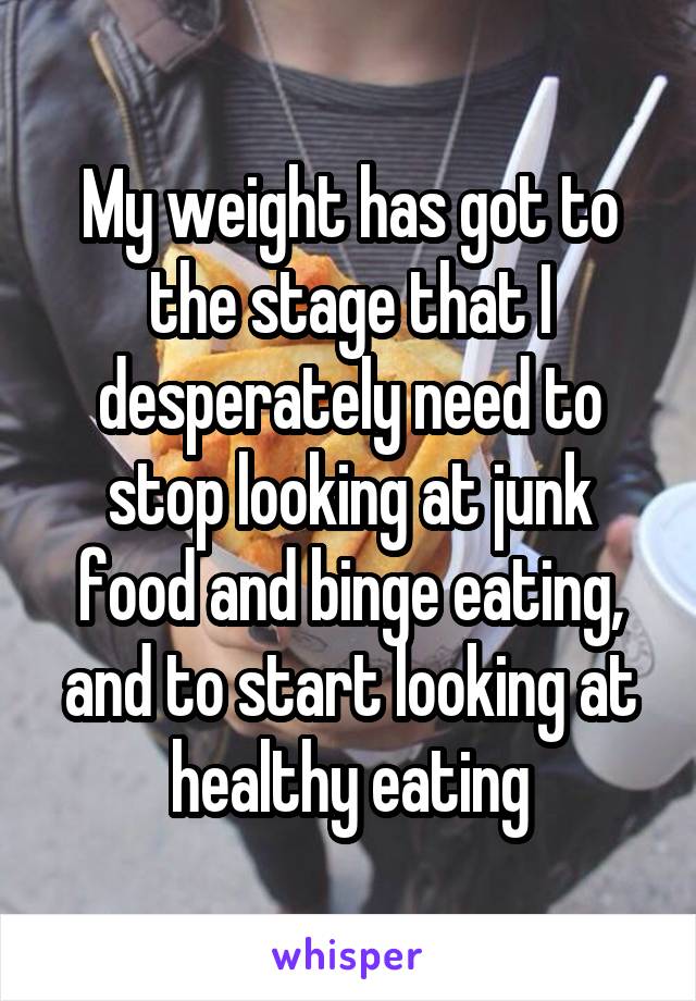 My weight has got to the stage that I desperately need to stop looking at junk food and binge eating, and to start looking at healthy eating