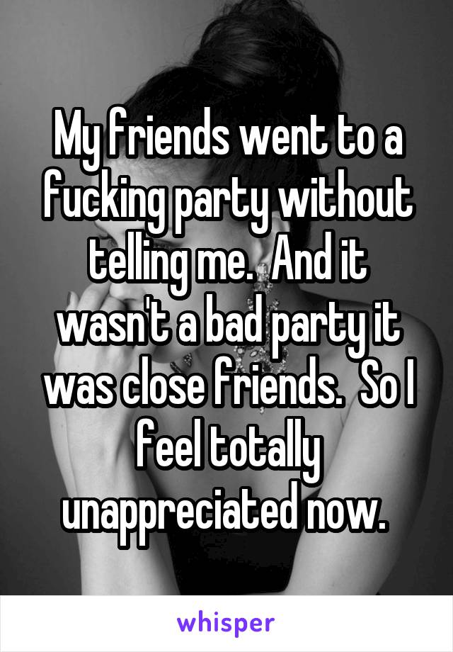 My friends went to a fucking party without telling me.  And it wasn't a bad party it was close friends.  So I feel totally unappreciated now. 