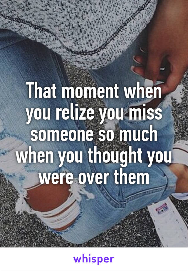 That moment when you relize you miss someone so much when you thought you were over them