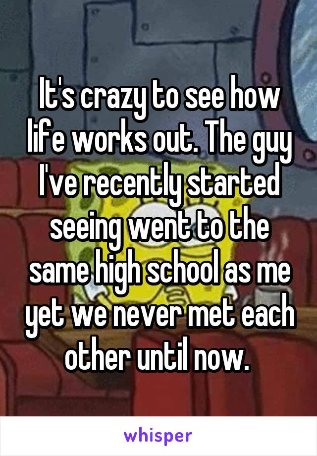 It's crazy to see how life works out. The guy I've recently started seeing went to the same high school as me yet we never met each other until now. 