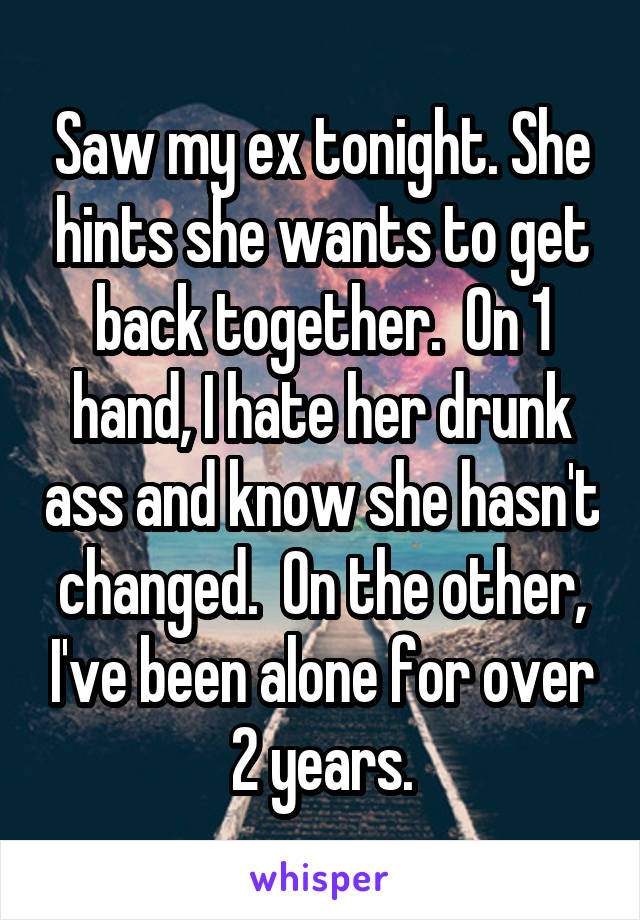Saw my ex tonight. She hints she wants to get back together.  On 1 hand, I hate her drunk ass and know she hasn't changed.  On the other, I've been alone for over 2 years.