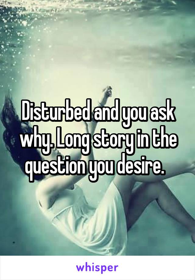 Disturbed and you ask why. Long story in the question you desire.  